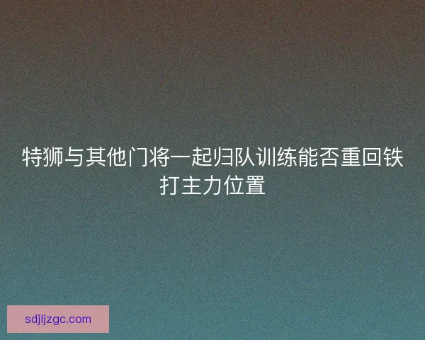 特狮与其他门将一起归队训练能否重回铁打主力位置