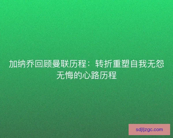加纳乔回顾曼联历程：转折重塑自我无怨无悔的心路历程
