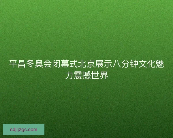 平昌冬奥会闭幕式北京展示八分钟文化魅力震撼世界