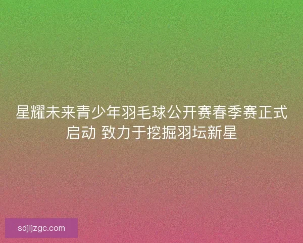 星耀未来青少年羽毛球公开赛春季赛正式启动 致力于挖掘羽坛新星