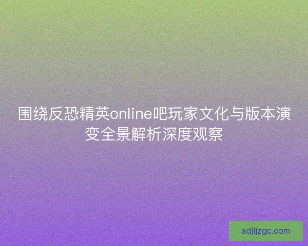 围绕反恐精英online吧玩家文化与版本演变全景解析深度观察