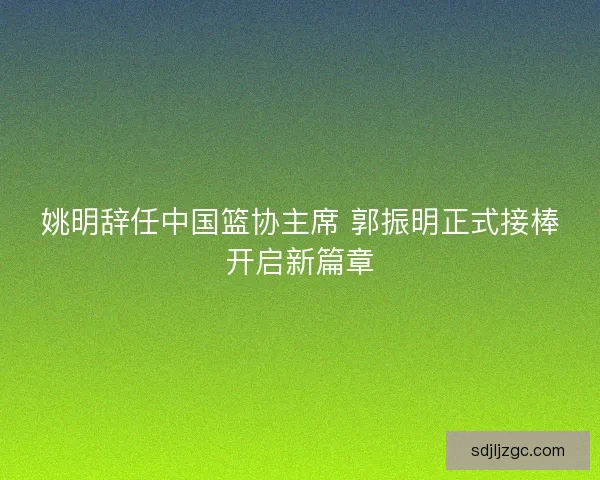 姚明辞任中国篮协主席 郭振明正式接棒开启新篇章