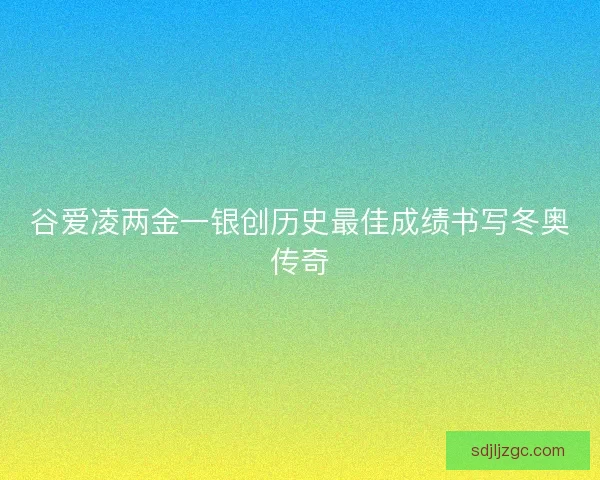谷爱凌两金一银创历史最佳成绩书写冬奥传奇