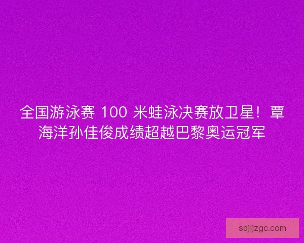 全国游泳赛 100 米蛙泳决赛放卫星！覃海洋孙佳俊成绩超越巴黎奥运冠军