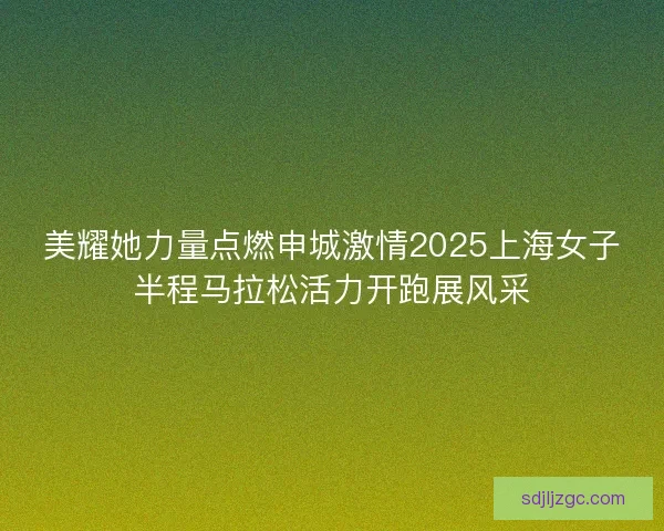 美耀她力量点燃申城激情2025上海女子半程马拉松活力开跑展风采