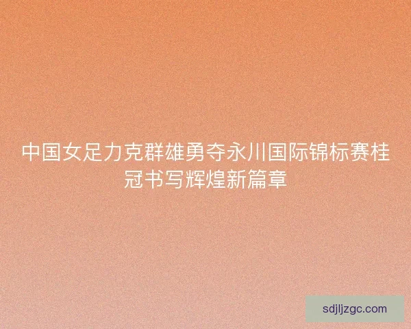中国女足力克群雄勇夺永川国际锦标赛桂冠书写辉煌新篇章