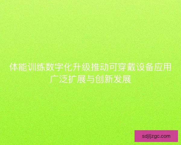 体能训练数字化升级推动可穿戴设备应用广泛扩展与创新发展