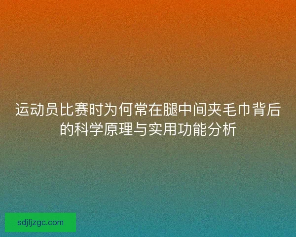 运动员比赛时为何常在腿中间夹毛巾背后的科学原理与实用功能分析