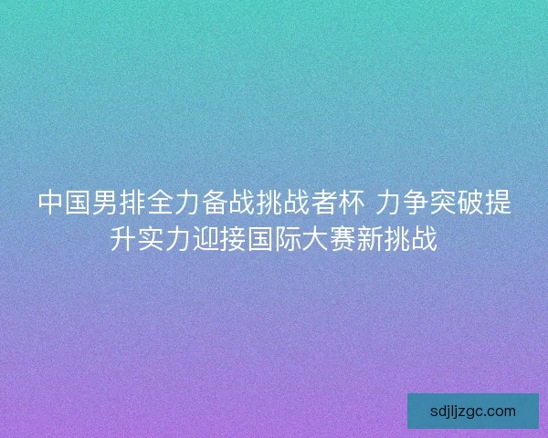 中国男排全力备战挑战者杯 力争突破提升实力迎接国际大赛新挑战