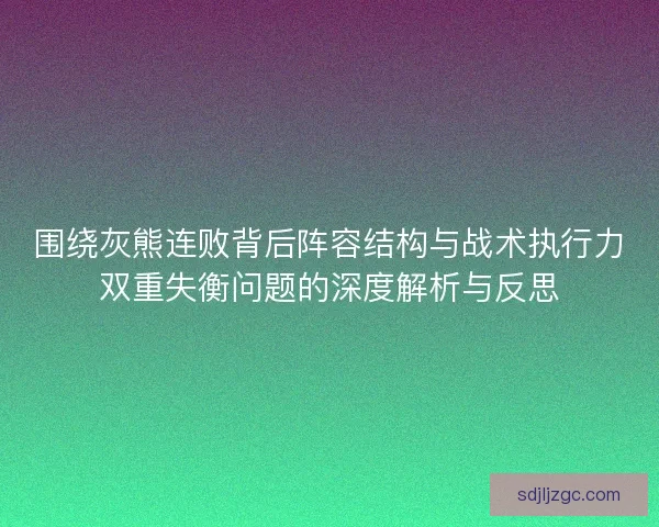 围绕灰熊连败背后阵容结构与战术执行力双重失衡问题的深度解析与反思