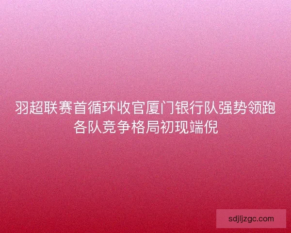 羽超联赛首循环收官厦门银行队强势领跑各队竞争格局初现端倪