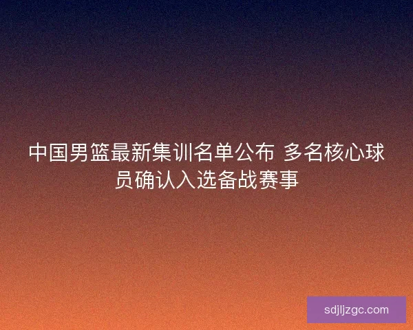 中国男篮最新集训名单公布 多名核心球员确认入选备战赛事