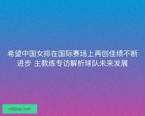 希望中国女排在国际赛场上再创佳绩不断进步 主教练专访解析球队未来发展