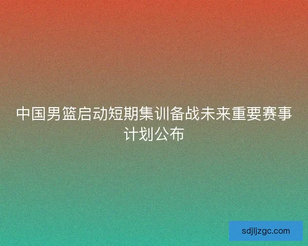 中国男篮启动短期集训备战未来重要赛事计划公布