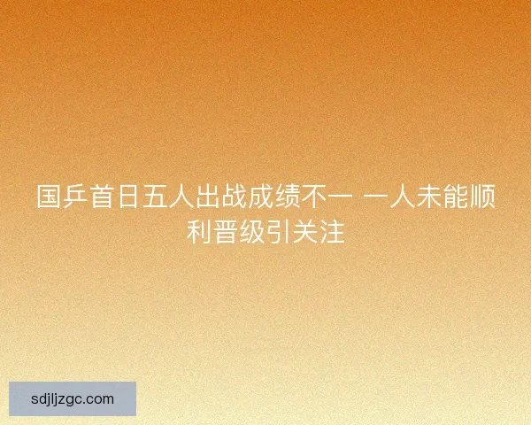 国乒首日五人出战成绩不一 一人未能顺利晋级引关注