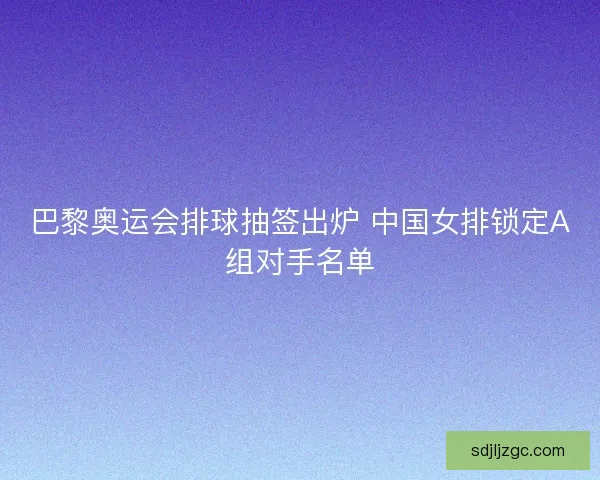 巴黎奥运会排球抽签出炉 中国女排锁定A组对手名单