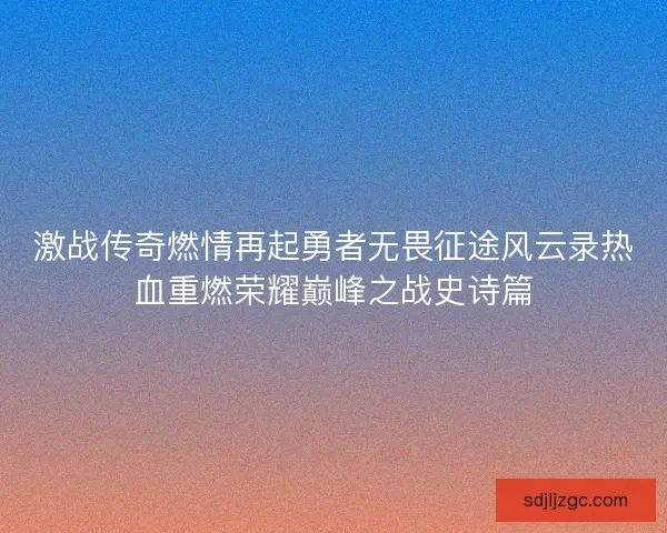 激战传奇燃情再起勇者无畏征途风云录热血重燃荣耀巅峰之战史诗篇