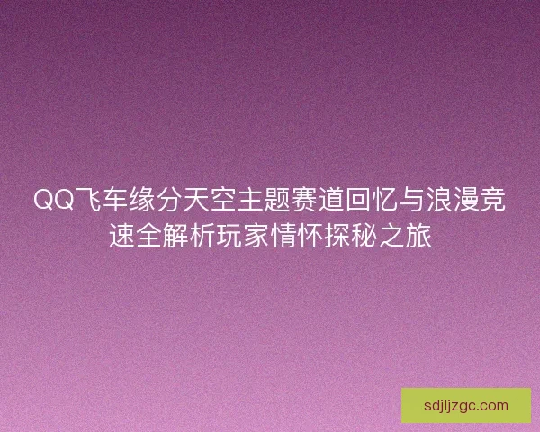 QQ飞车缘分天空主题赛道回忆与浪漫竞速全解析玩家情怀探秘之旅